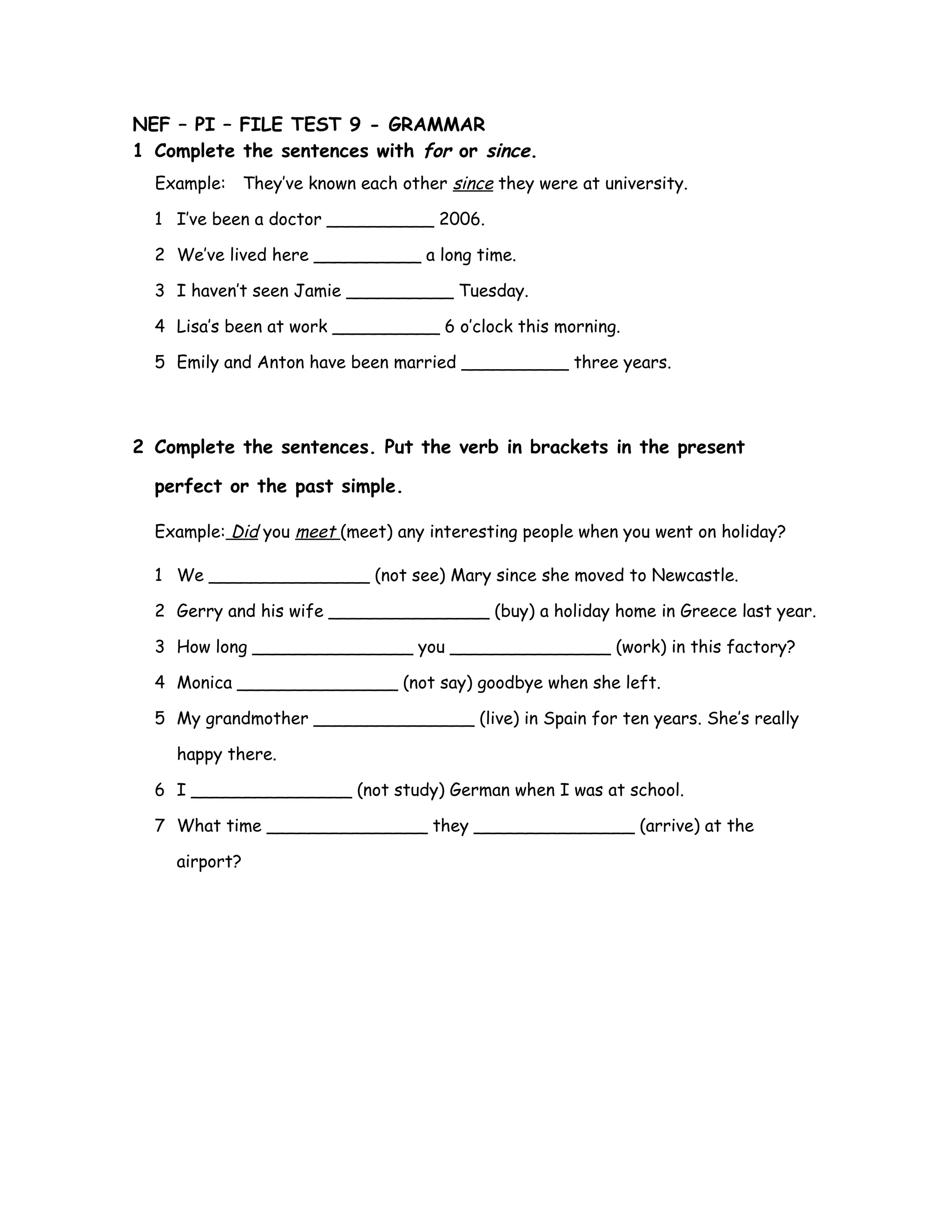 NEF – PI – FILE TEST 9 - GRAMMAR
1 Complete the sentences with for or since.
Example: They’ve known each other since they were at university.
1 I’ve been a doctor __________ 2006.
2 We’ve lived here __________ a long time.
3 I haven’t seen Jamie __________ Tuesday.
4 Lisa’s been at work __________ 6 o’clock this morning.
5 Emily and Anton have been married __________ three years.
2 Complete the sentences. Put the verb in brackets in the present
perfect or the past simple.
Example: Did you meet (meet) any interesting people when you went on holiday?
1 We _______________ (not see) Mary since she moved to Newcastle.
2 Gerry and his wife _______________ (buy) a holiday home in Greece last year.
3 How long _______________ you _______________ (work) in this factory?
4 Monica _______________ (not say) goodbye when she left.
5 My grandmother _______________ (live) in Spain for ten years. She’s really
happy there.
6 I _______________ (not study) German when I was at school.
7 What time _______________ they _______________ (arrive) at the
airport?
 