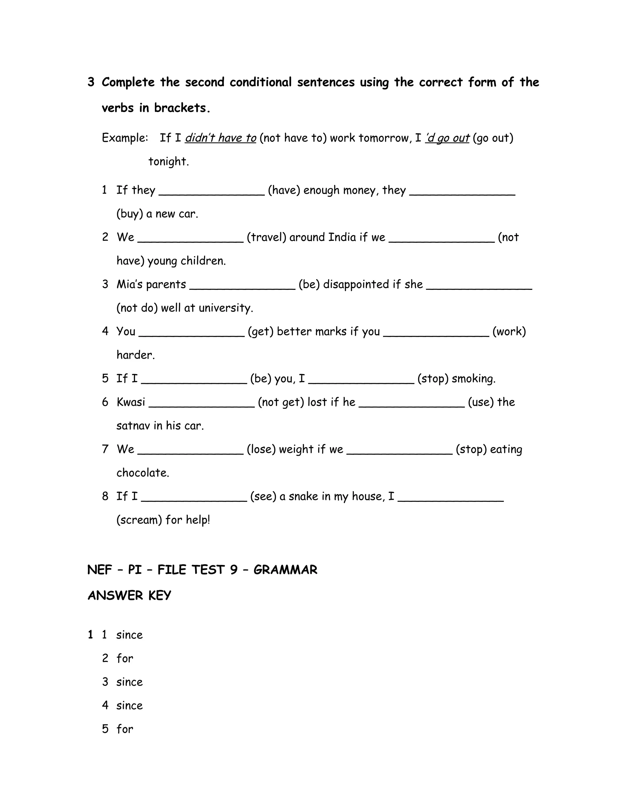 3 Complete the second conditional sentences using the correct form of the
verbs in brackets.
Example: If I didn’t have to (not have to) work tomorrow, I ’d go out (go out)
tonight.
1 If they _______________ (have) enough money, they _______________
(buy) a new car.
2 We _______________ (travel) around India if we _______________ (not
have) young children.
3 Mia’s parents _______________ (be) disappointed if she _______________
(not do) well at university.
4 You _______________ (get) better marks if you _______________ (work)
harder.
5 If I _______________ (be) you, I _______________ (stop) smoking.
6 Kwasi _______________ (not get) lost if he _______________ (use) the
satnav in his car.
7 We _______________ (lose) weight if we _______________ (stop) eating
chocolate.
8 If I _______________ (see) a snake in my house, I _______________
(scream) for help!
NEF – PI – FILE TEST 9 – GRAMMAR
ANSWER KEY
1 1 since
2 for
3 since
4 since
5 for
 