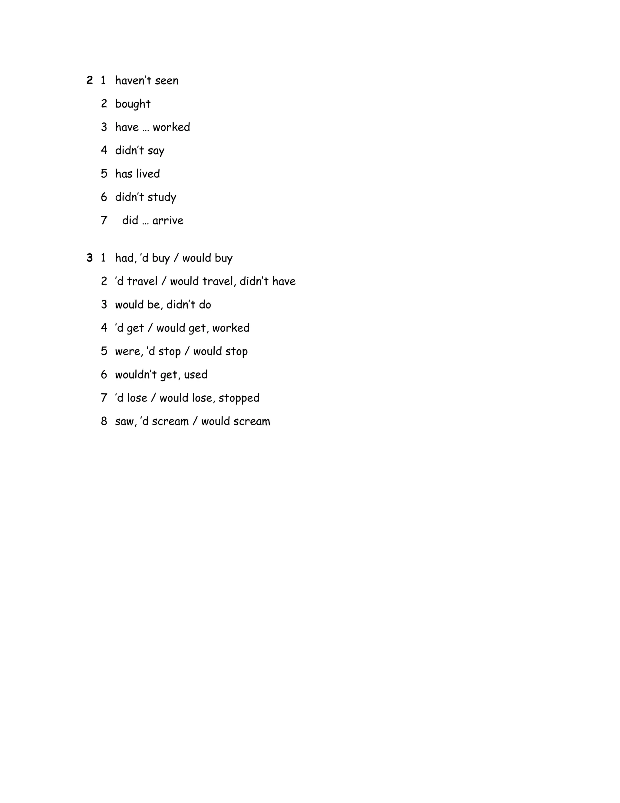 2 1 haven’t seen
2 bought
3 have … worked
4 didn’t say
5 has lived
6 didn’t study
7 did … arrive
3 1 had, ’d buy / would buy
2 ’d travel / would travel, didn’t have
3 would be, didn’t do
4 ’d get / would get, worked
5 were, ’d stop / would stop
6 wouldn’t get, used
7 ’d lose / would lose, stopped
8 saw, ’d scream / would scream
 
