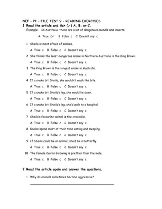 NEF – PI – FILE TEST 9 – READING EXERCISES
1 Read the article and tick () A, B, or C.
Example: In Australia, there are a lot of dangerous animals and insects.
A True c B False c C Doesn’t say c
1 Sheila is most afraid of snakes.
A True c B False c C Doesn’t say c
2 She thinks the least dangerous snake in Northern Australia is the King Brown.
A True c B False c C Doesn’t say c
3 The King Brown is the longest snake in Australia.
A True c B False c C Doesn’t say c
4 If a snake bit Sheila, she wouldn’t wash the bite.
A True c B False c C Doesn’t say c
5 If a snake bit Sheila’s leg, she would lie down.
A True c B False c C Doesn’t say c
6 If a snake bit Sheila’s leg, she’d walk to a hospital.
A True c B False c C Doesn’t say c
7 Sheila’s favourite animal is the crocodile.
A True c B False c C Doesn’t say c
8 Koalas spend most of their time eating and sleeping.
A True c B False c C Doesn’t say c
9 If Sheila could be an animal, she’d be a butterfly.
A True c B False c C Doesn’t say c
10 The female Cairns Birdwing is prettier than the male.
A True c B False c C Doesn’t say c
2 Read the article again and answer the questions.
1 Why do animals sometimes become aggressive?
______________________________________________
 