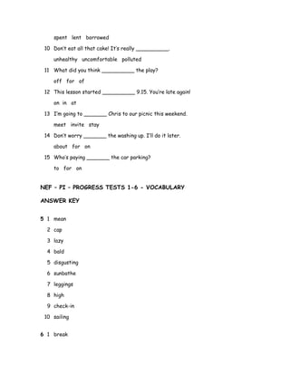 spent lent borrowed
10 Don’t eat all that cake! It’s really __________.
unhealthy uncomfortable polluted
11 What did you think __________ the play?
off for of
12 This lesson started __________ 9.15. You’re late again!
on in at
13 I’m going to _______ Chris to our picnic this weekend.
meet invite stay
14 Don’t worry _______ the washing up. I’ll do it later.
about for on
15 Who’s paying _______ the car parking?
to for on
NEF – PI – PROGRESS TESTS 1-6 - VOCABULARY
ANSWER KEY
5 1 mean
2 cap
3 lazy
4 bald
5 disgusting
6 sunbathe
7 leggings
8 high
9 check-in
10 sailing
6 1 break
 