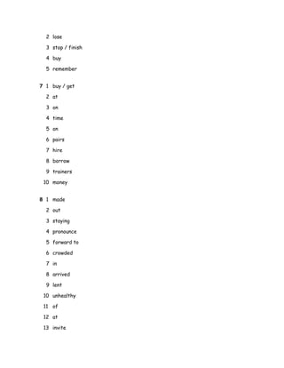 2 lose
3 stop / finish
4 buy
5 remember
7 1 buy / get
2 at
3 on
4 time
5 on
6 pairs
7 hire
8 borrow
9 trainers
10 money
8 1 made
2 out
3 staying
4 pronounce
5 forward to
6 crowded
7 in
8 arrived
9 lent
10 unhealthy
11 of
12 at
13 invite
 