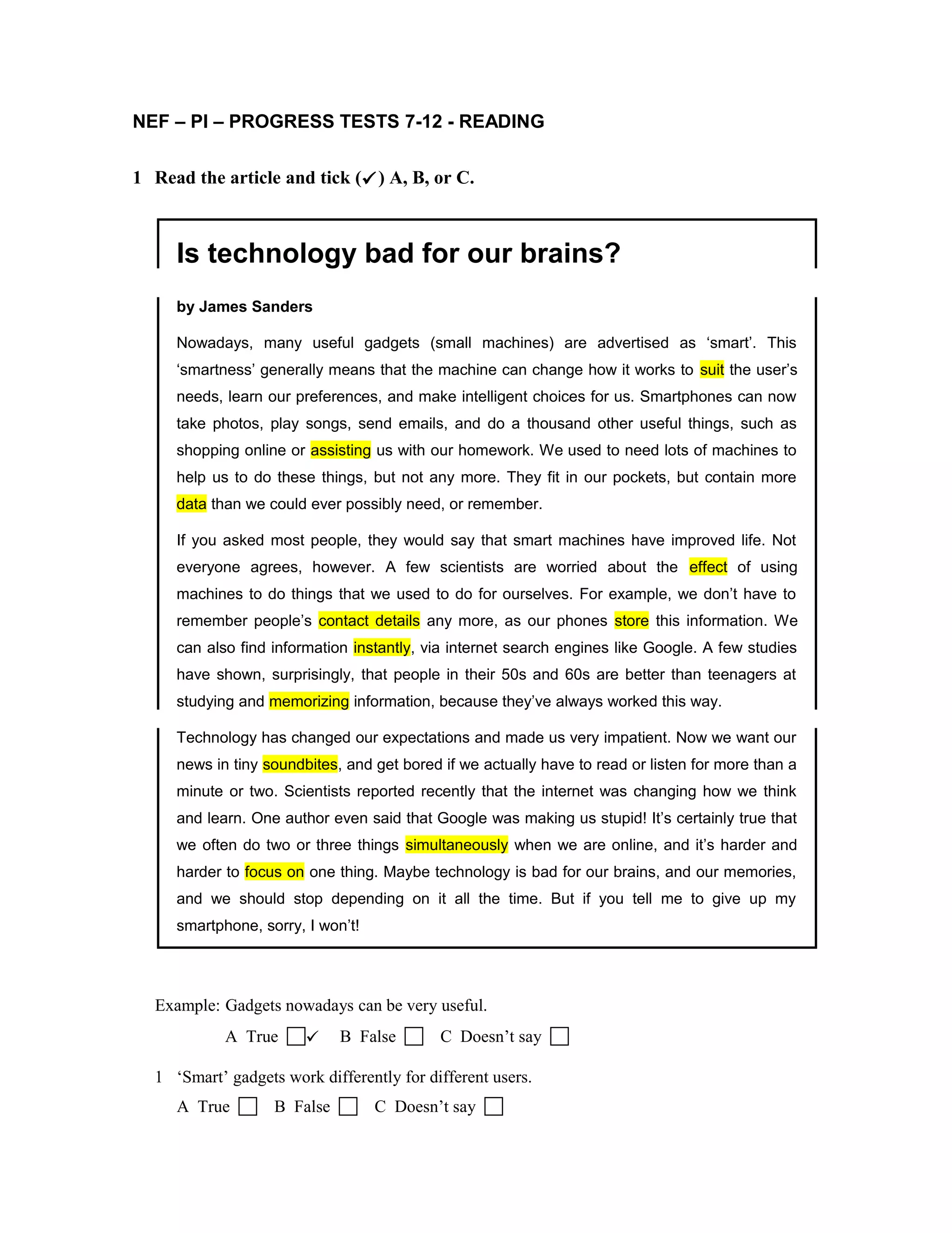 NEF – PI – PROGRESS TESTS 7-12 - READING
1 Read the article and tick () A, B, or C.
Is technology bad for our brains?
by James Sanders
Nowadays, many useful gadgets (small machines) are advertised as ‘smart’. This
‘smartness’ generally means that the machine can change how it works to suit the user’s
needs, learn our preferences, and make intelligent choices for us. Smartphones can now
take photos, play songs, send emails, and do a thousand other useful things, such as
shopping online or assisting us with our homework. We used to need lots of machines to
help us to do these things, but not any more. They fit in our pockets, but contain more
data than we could ever possibly need, or remember.
If you asked most people, they would say that smart machines have improved life. Not
everyone agrees, however. A few scientists are worried about the effect of using
machines to do things that we used to do for ourselves. For example, we don’t have to
remember people’s contact details any more, as our phones store this information. We
can also find information instantly, via internet search engines like Google. A few studies
have shown, surprisingly, that people in their 50s and 60s are better than teenagers at
studying and memorizing information, because they’ve always worked this way.
Technology has changed our expectations and made us very impatient. Now we want our
news in tiny soundbites, and get bored if we actually have to read or listen for more than a
minute or two. Scientists reported recently that the internet was changing how we think
and learn. One author even said that Google was making us stupid! It’s certainly true that
we often do two or three things simultaneously when we are online, and it’s harder and
harder to focus on one thing. Maybe technology is bad for our brains, and our memories,
and we should stop depending on it all the time. But if you tell me to give up my
smartphone, sorry, I won’t!
Example: Gadgets nowadays can be very useful.
A True  B False  C Doesn’t say 
1 ‘Smart’ gadgets work differently for different users.
A True  B False  C Doesn’t say 
 