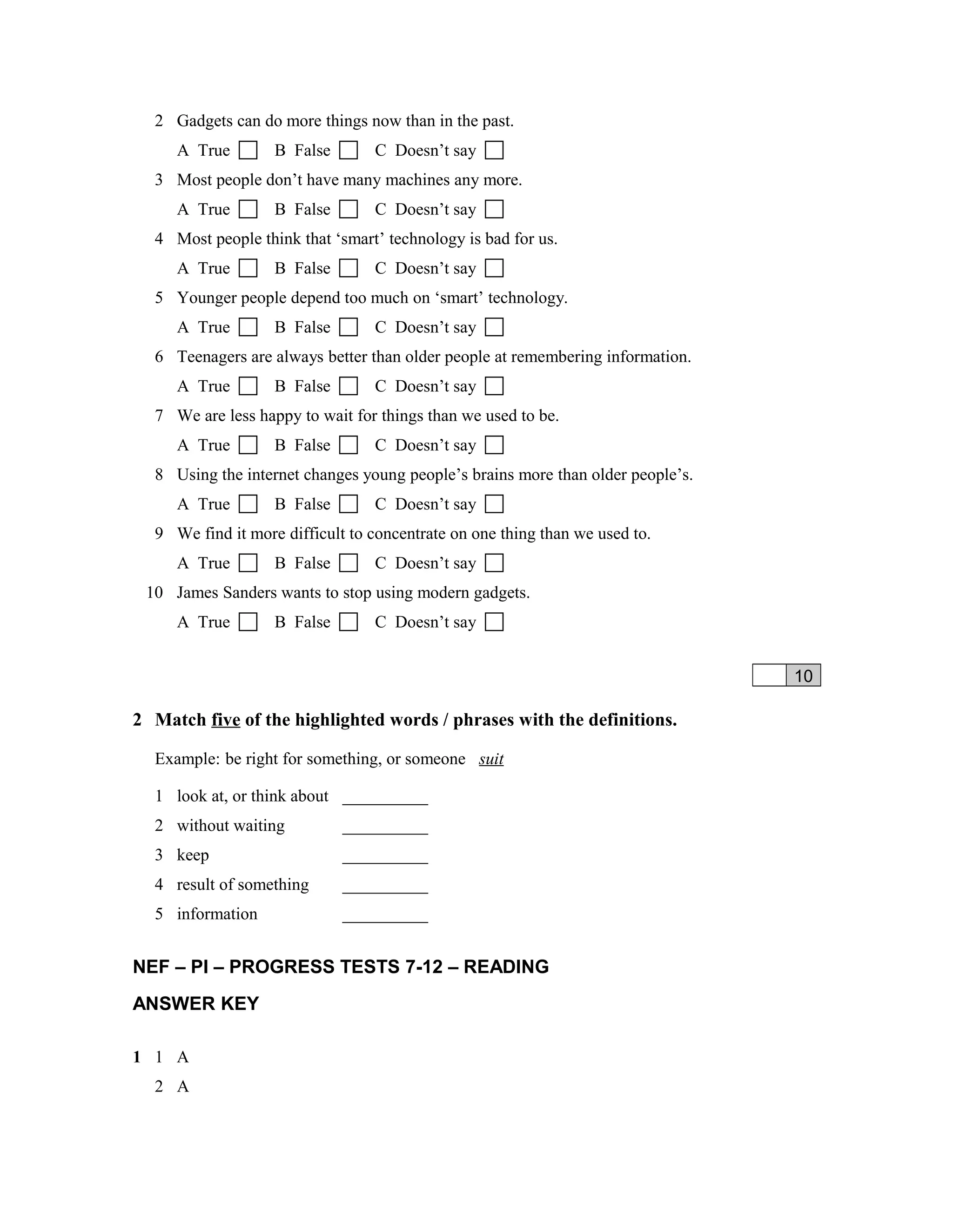 2 Gadgets can do more things now than in the past.
A True  B False  C Doesn’t say 
3 Most people don’t have many machines any more.
A True  B False  C Doesn’t say 
4 Most people think that ‘smart’ technology is bad for us.
A True  B False  C Doesn’t say 
5 Younger people depend too much on ‘smart’ technology.
A True  B False  C Doesn’t say 
6 Teenagers are always better than older people at remembering information.
A True  B False  C Doesn’t say 
7 We are less happy to wait for things than we used to be.
A True  B False  C Doesn’t say 
8 Using the internet changes young people’s brains more than older people’s.
A True  B False  C Doesn’t say 
9 We find it more difficult to concentrate on one thing than we used to.
A True  B False  C Doesn’t say 
10 James Sanders wants to stop using modern gadgets.
A True  B False  C Doesn’t say 
10
2 Match five of the highlighted words / phrases with the definitions.
Example: be right for something, or someone suit
1 look at, or think about __________
2 without waiting __________
3 keep __________
4 result of something __________
5 information __________
NEF – PI – PROGRESS TESTS 7-12 – READING
ANSWER KEY
1 1 A
2 A
 