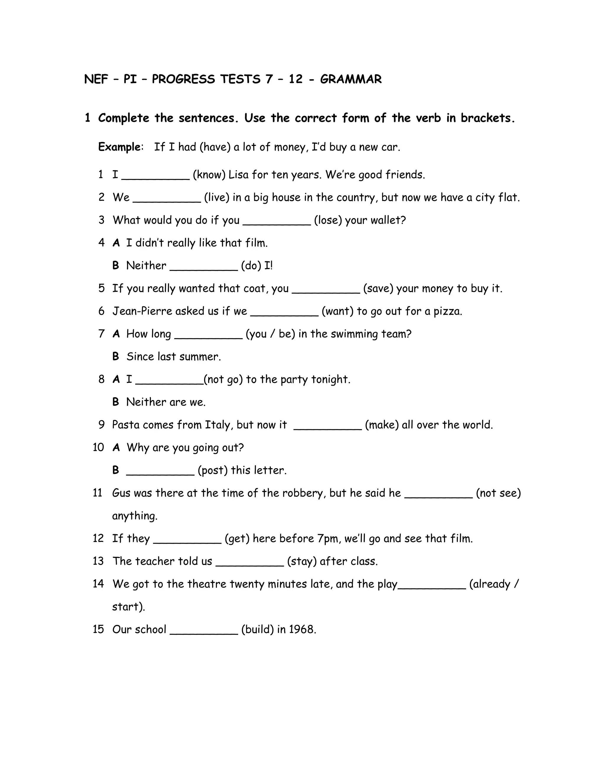 NEF – PI – PROGRESS TESTS 7 – 12 - GRAMMAR
1 Complete the sentences. Use the correct form of the verb in brackets.
Example: If I had (have) a lot of money, I’d buy a new car.
1 I __________ (know) Lisa for ten years. We’re good friends.
2 We __________ (live) in a big house in the country, but now we have a city flat.
3 What would you do if you __________ (lose) your wallet?
4 A I didn’t really like that film.
B Neither __________ (do) I!
5 If you really wanted that coat, you __________ (save) your money to buy it.
6 Jean-Pierre asked us if we __________ (want) to go out for a pizza.
7 A How long __________ (you / be) in the swimming team?
B Since last summer.
8 A I __________(not go) to the party tonight.
B Neither are we.
9 Pasta comes from Italy, but now it __________ (make) all over the world.
10 A Why are you going out?
B __________ (post) this letter.
11 Gus was there at the time of the robbery, but he said he __________ (not see)
anything.
12 If they __________ (get) here before 7pm, we’ll go and see that film.
13 The teacher told us __________ (stay) after class.
14 We got to the theatre twenty minutes late, and the play__________ (already /
start).
15 Our school __________ (build) in 1968.
 