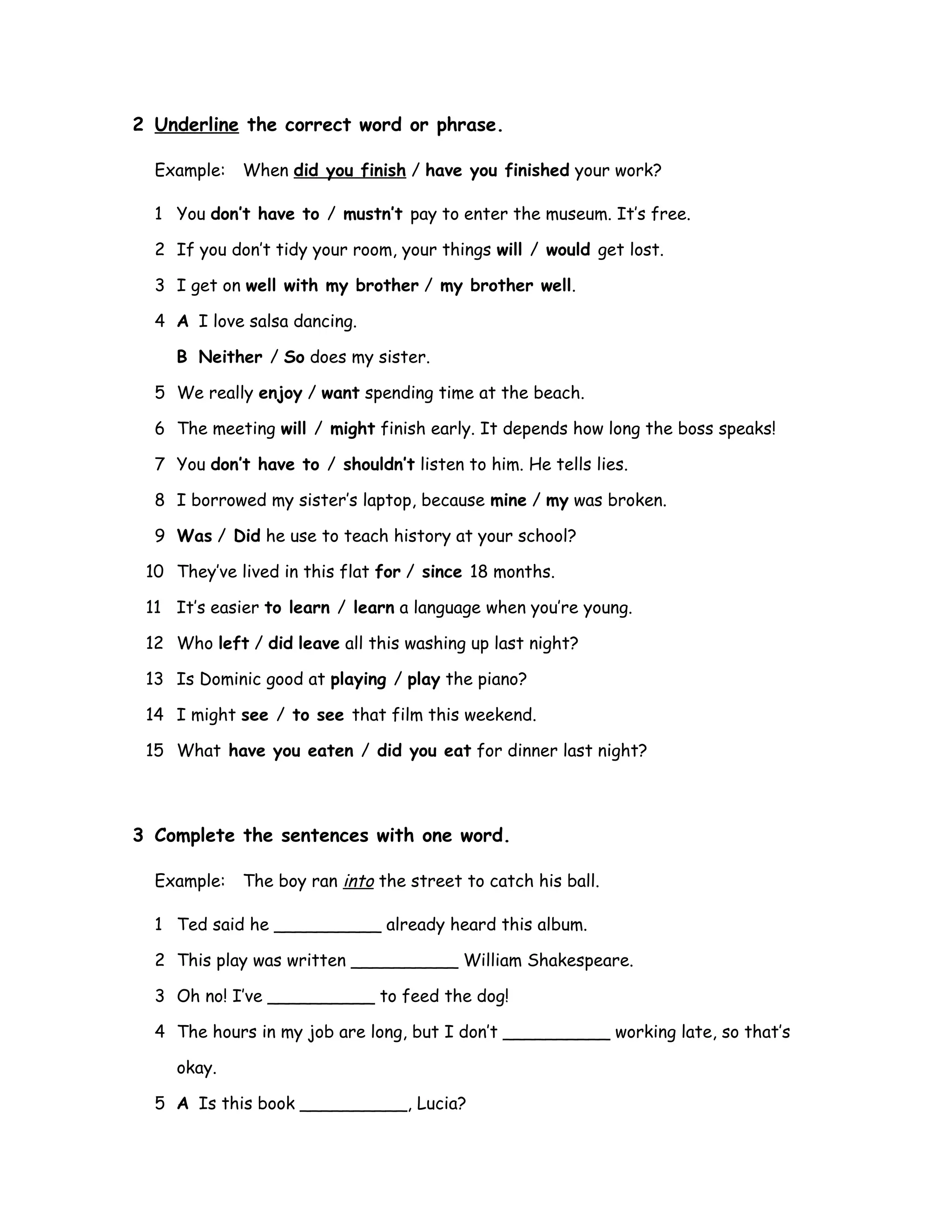 2 Underline the correct word or phrase.
Example: When did you finish / have you finished your work?
1 You don’t have to / mustn’t pay to enter the museum. It’s free.
2 If you don’t tidy your room, your things will / would get lost.
3 I get on well with my brother / my brother well.
4 A I love salsa dancing.
B Neither / So does my sister.
5 We really enjoy / want spending time at the beach.
6 The meeting will / might finish early. It depends how long the boss speaks!
7 You don’t have to / shouldn’t listen to him. He tells lies.
8 I borrowed my sister’s laptop, because mine / my was broken.
9 Was / Did he use to teach history at your school?
10 They’ve lived in this flat for / since 18 months.
11 It’s easier to learn / learn a language when you’re young.
12 Who left / did leave all this washing up last night?
13 Is Dominic good at playing / play the piano?
14 I might see / to see that film this weekend.
15 What have you eaten / did you eat for dinner last night?
3 Complete the sentences with one word.
Example: The boy ran into the street to catch his ball.
1 Ted said he __________ already heard this album.
2 This play was written __________ William Shakespeare.
3 Oh no! I’ve __________ to feed the dog!
4 The hours in my job are long, but I don’t __________ working late, so that’s
okay.
5 A Is this book __________, Lucia?
 