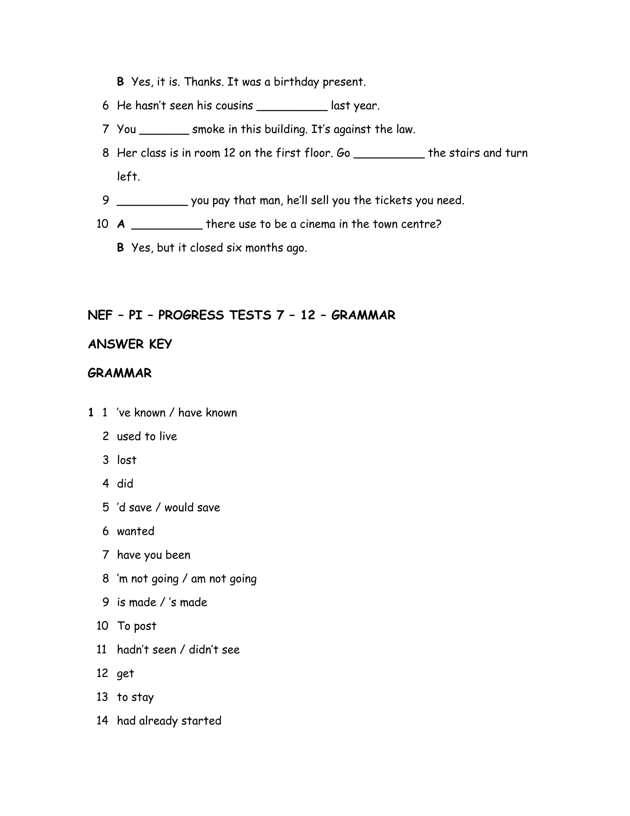 B Yes, it is. Thanks. It was a birthday present.
6 He hasn’t seen his cousins __________ last year.
7 You _______ smoke in this building. It’s against the law.
8 Her class is in room 12 on the first floor. Go __________ the stairs and turn
left.
9 __________ you pay that man, he’ll sell you the tickets you need.
10 A __________ there use to be a cinema in the town centre?
B Yes, but it closed six months ago.
NEF – PI – PROGRESS TESTS 7 – 12 – GRAMMAR
ANSWER KEY
GRAMMAR
1 1 ’ve known / have known
2 used to live
3 lost
4 did
5 ’d save / would save
6 wanted
7 have you been
8 ’m not going / am not going
9 is made / ’s made
10 To post
11 hadn’t seen / didn’t see
12 get
13 to stay
14 had already started
 