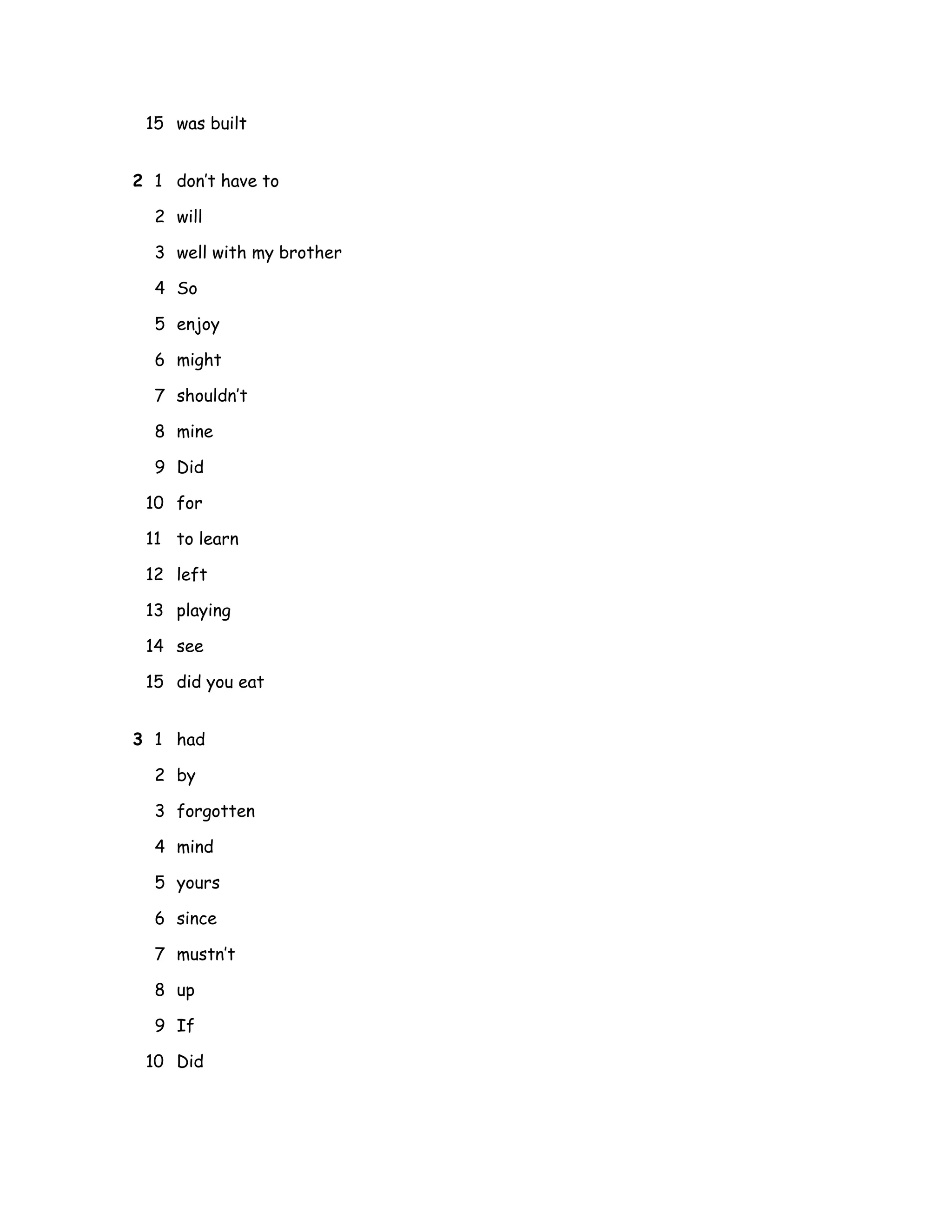 15 was built
2 1 don’t have to
2 will
3 well with my brother
4 So
5 enjoy
6 might
7 shouldn’t
8 mine
9 Did
10 for
11 to learn
12 left
13 playing
14 see
15 did you eat
3 1 had
2 by
3 forgotten
4 mind
5 yours
6 since
7 mustn’t
8 up
9 If
10 Did
 