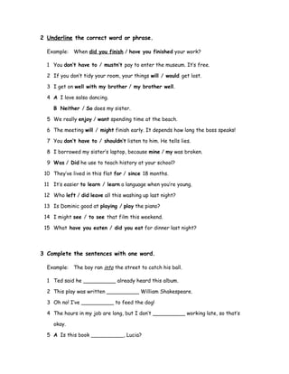 2 Underline the correct word or phrase.
Example: When did you finish / have you finished your work?
1 You don’t have to / mustn’t pay to enter the museum. It’s free.
2 If you don’t tidy your room, your things will / would get lost.
3 I get on well with my brother / my brother well.
4 A I love salsa dancing.
B Neither / So does my sister.
5 We really enjoy / want spending time at the beach.
6 The meeting will / might finish early. It depends how long the boss speaks!
7 You don’t have to / shouldn’t listen to him. He tells lies.
8 I borrowed my sister’s laptop, because mine / my was broken.
9 Was / Did he use to teach history at your school?
10 They’ve lived in this flat for / since 18 months.
11 It’s easier to learn / learn a language when you’re young.
12 Who left / did leave all this washing up last night?
13 Is Dominic good at playing / play the piano?
14 I might see / to see that film this weekend.
15 What have you eaten / did you eat for dinner last night?
3 Complete the sentences with one word.
Example: The boy ran into the street to catch his ball.
1 Ted said he __________ already heard this album.
2 This play was written __________ William Shakespeare.
3 Oh no! I’ve __________ to feed the dog!
4 The hours in my job are long, but I don’t __________ working late, so that’s
okay.
5 A Is this book __________, Lucia?
 