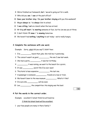 8 We’ve finished our homework, but / so we’re going out for a walk.
9 Who did you see / saw at the post office?
10 Does your brother stay / Is your brother staying with you this weekend?
11 Megan always is / is always late to school.
12 I was sitting / sat on a bench when the bus arrived.
13 Mr King will meet / is meeting someone at four, but he can see you at three.
14 I don’t think it’ll snow / ’s snowing tomorrow.
15 We haven’t had nothing / anything to eat today – we’re really hungry.
3 Complete the sentences with one word.
Example: Sorry, what did you say? I didn’t hear.
1 I’ve __________ heard that joke. Kim told me it yesterday.
2 The concert wasn’t as good __________ the one I saw last week.
3 She had a party __________ it was her birthday.
4 __________ it was raining, we went to the beach for a picnic.
5 It was __________ worst film I’ve ever seen!
6 This hotel is less expensive __________ the last one.
7 A passenger is someone __________ travels on a bus or train.
8 We haven’t been to the new museum __________. What’s it like?
9 I’m sure she __________ call me soon.
10 Leo __________ the competition. His singing was the best.
10
4 Put the words in the correct order.
Example: excellent I latest think his will book be
I think his latest book will be excellent.
1 your how people are many in there family ?
 