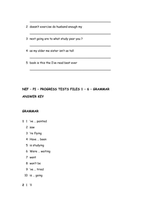 _____________________________________________
2 doesn’t exercise do husband enough my
_____________________________________________
3 next going are to what study year you ?
_____________________________________________
4 as my older me sister isn’t as tall
_____________________________________________
5 book is this the I’ve read best ever
_____________________________________________
NEF – PI – PROGRESS TESTS FILES 1 – 6 – GRAMMAR
ANSWER KEY
GRAMMAR
1 1 ’ve … painted
2 saw
3 ’re flying
4 Have … been
5 is studying
6 Were … waiting
7 went
8 won’t be
9 ’ve … tried
10 is … going
2 1 ’ll
 