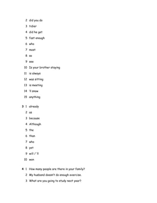 2 did you do
3 tidier
4 did he get
5 fast enough
6 who
7 most
8 so
9 see
10 Is your brother staying
11 is always
12 was sitting
13 is meeting
14 ’ll snow
15 anything
3 1 already
2 as
3 because
4 Although
5 the
6 than
7 who
8 yet
9 will / ’ll
10 won
4 1 How many people are there in your family?
2 My husband doesn’t do enough exercise.
3 What are you going to study next year?
 