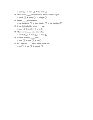 A more  B most  C the most 
15 There are too _____ cars on this road. There’s nowhere to park.
A much  B many  C enough 
16 Luka is _____ person I know.
A the friendlyest  B more friendly  C the friendliest 
17 It was the best holiday we’ve _____ had.
A ever  B just  C never 
18 There was too _____ noise in the office.
A much of  B many  C much 
19 Your flat is smaller _____ mine.
A than  B then  C as 
20 He’s speaking _____ quietly for me to hear him.
A so  B too  C enough 
 