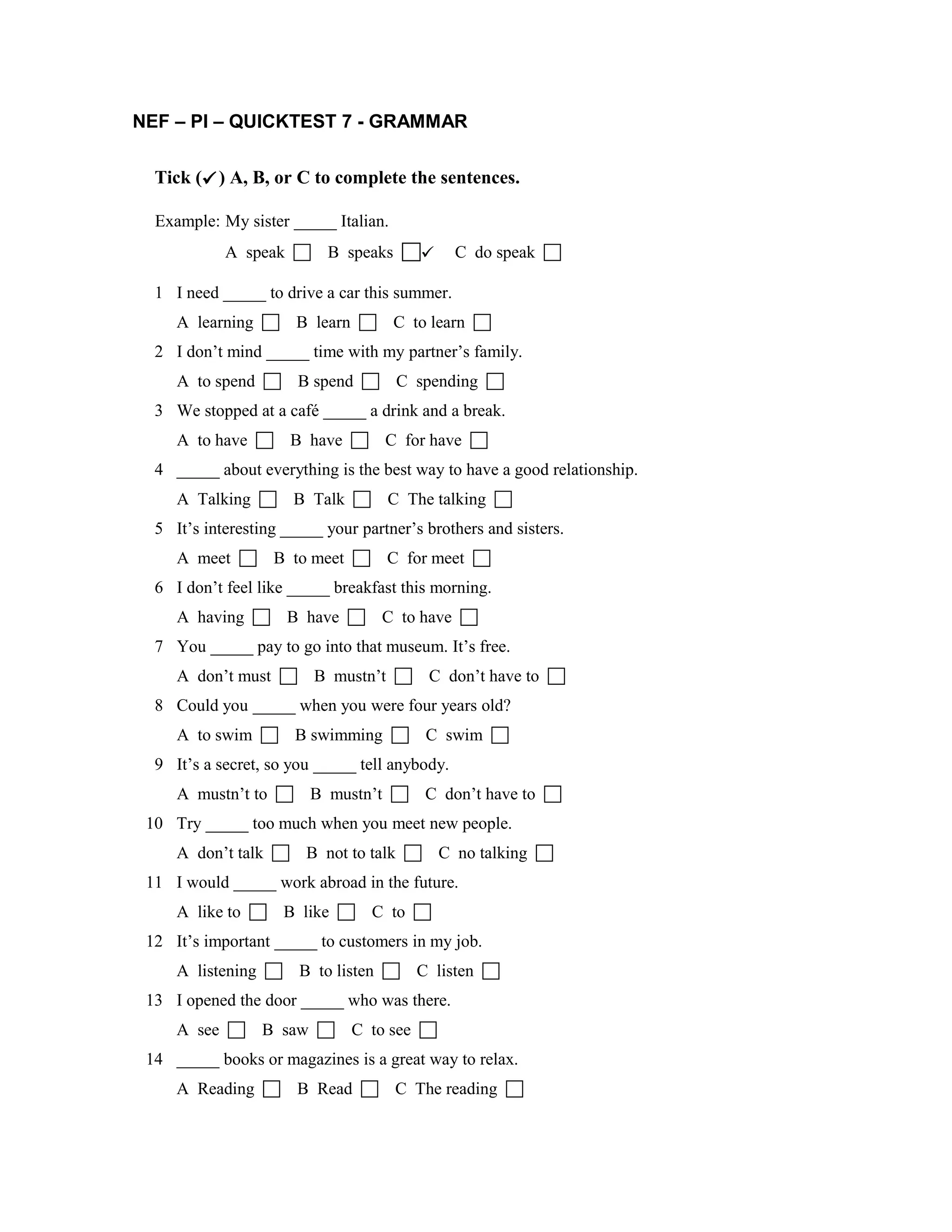 NEF – PI – QUICKTEST 7 - GRAMMAR
Tick () A, B, or C to complete the sentences.
Example: My sister _____ Italian.
A speak B speaks C do speak
1 I need _____ to drive a car this summer.
A learning B learn C to learn
2 I don’t mind _____ time with my partner’s family.
A to spend B spend C spending
3 We stopped at a café _____ a drink and a break.
A to have B have C for have
4 _____ about everything is the best way to have a good relationship.
A Talking B Talk C The talking
5 It’s interesting _____ your partner’s brothers and sisters.
A meet B to meet C for meet
6 I don’t feel like _____ breakfast this morning.
A having B have C to have
7 You _____ pay to go into that museum. It’s free.
A don’t must B mustn’t C don’t have to
8 Could you _____ when you were four years old?
A to swim B swimming C swim
9 It’s a secret, so you _____ tell anybody.
A mustn’t to B mustn’t C don’t have to
10 Try _____ too much when you meet new people.
A don’t talk B not to talk C no talking
11 I would _____ work abroad in the future.
A like to B like C to
12 It’s important _____ to customers in my job.
A listening B to listen C listen
13 I opened the door _____ who was there.
A see B saw C to see
14 _____ books or magazines is a great way to relax.
A Reading B Read C The reading 
