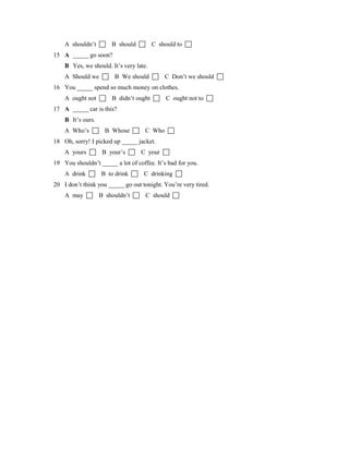 A shouldn’t  B should  C should to 
15 A _____ go soon?
B Yes, we should. It’s very late.
A Should we  B We should  C Don’t we should 
16 You _____ spend so much money on clothes.
A ought not  B didn’t ought  C ought not to 
17 A _____ car is this?
B It’s ours.
A Who’s  B Whose  C Who 
18 Oh, sorry! I picked up _____ jacket.
A yours  B your’s  C your 
19 You shouldn’t _____ a lot of coffee. It’s bad for you.
A drink  B to drink  C drinking 
20 I don’t think you _____ go out tonight. You’re very tired.
A may  B shouldn’t  C should 
 
