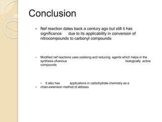 Conclusion
 Nef reaction dates back a century ago but still it has
significance due to its applicability in conversion of
nitrocompounds to carbonyl compounds
 Modified nef reactions uses oxidising and reducing agents which helps in the
synthesis ofvarious biologically active
compounds
 It also has applications in carbohydrate chemistry as a
 chain-extension method of aldoses
20
 