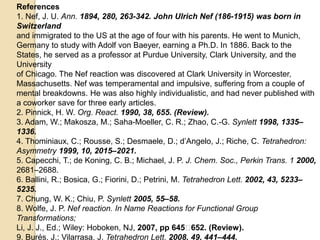 References
1. Nef, J. U. Ann. 1894, 280, 263-342. John Ulrich Nef (186-1915) was born in
Switzerland
and immigrated to the US at the age of four with his parents. He went to Munich,
Germany to study with Adolf von Baeyer, earning a Ph.D. In 1886. Back to the
States, he served as a professor at Purdue University, Clark University, and the
University
of Chicago. The Nef reaction was discovered at Clark University in Worcester,
Massachusetts. Nef was temperamental and impulsive, suffering from a couple of
mental breakdowns. He was also highly individualistic, and had never published with
a coworker save for three early articles.
2. Pinnick, H. W. Org. React. 1990, 38, 655. (Review).
3. Adam, W.; Makosza, M.; Saha-Moeller, C. R.; Zhao, C.-G. Synlett 1998, 1335–
1336.
4. Thominiaux, C.; Rousse, S.; Desmaele, D.; d’Angelo, J.; Riche, C. Tetrahedron:
Asymmetry 1999, 10, 2015–2021.
5. Capecchi, T.; de Koning, C. B.; Michael, J. P. J. Chem. Soc., Perkin Trans. 1 2000,
2681–2688.
6. Ballini, R.; Bosica, G.; Fiorini, D.; Petrini, M. Tetrahedron Lett. 2002, 43, 5233–
5235.
7. Chung, W. K.; Chiu, P. Synlett 2005, 55–58.
8. Wolfe, J. P. Nef reaction. In Name Reactions for Functional Group
Transformations;
Li, J. J., Ed.; Wiley: Hoboken, NJ, 2007, pp 645􀀐652. (Review).
9. Burés, J.; Vilarrasa, J. Tetrahedron Lett. 2008, 49, 441–444.
 