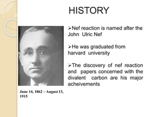 HISTORY
5
Nef reaction is named after the
John Ulric Nef
He was graduated from
harvard university
The discovery of nef reaction
and papers concerned with the
divalent carbon are his major
acheivements
June 14, 1862 – August 13,
1915
 