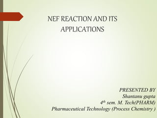NEF REACTION AND ITS
APPLICATIONS
PRESENTED BY
Shantanu gupta
4th sem. M. Tech(PHARM)
Pharmaceutical Technology (Process Chemistry )
 