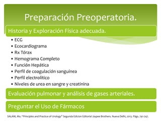 Historia y Exploración Física adecuada.
• ECG
• Ecocardiograma
• Rx Tórax
• Hemograma Completo
• Función Hepática
• Perfil de coagulación sanguínea
• Perfil electrolítico
• Niveles de urea en sangre y creatinina
Evaluación pulmonar y análisis de gases arteriales.
Preguntar el Uso de Fármacos
Preparación Preoperatoria.
SALAM, Ma. “Principles and Practice of Urology” Segunda Edicion Editorial Jaypee Brothers. Nueva Delhi, 2013. Págs. 741-747.
 