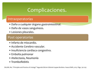 Intraoperatorias
• Daño a cualquier órgano gastrointestinal.
• Daño de vasos sanguíneos.
• Lesiones pleurales.
Post operatorias
• Infarto de miocardio.
• Accidente Cerebro vascular.
• Insuficiencia cardiaca congestiva.
• Embolia pulmonar
• Atelectasia, Neumonía
• Tromboflebitis
Complicaciones.
SALAM, Ma. “Principles and Practice of Urology” Segunda Edicion Editorial Jaypee Brothers. Nueva Delhi, 2013. Págs. 741-747.
 