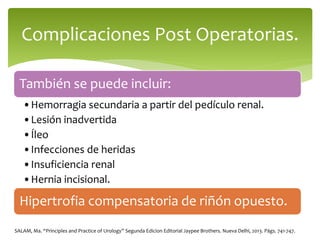 También se puede incluir:
•Hemorragia secundaria a partir del pedículo renal.
•Lesión inadvertida
•Íleo
•Infecciones de heridas
•Insuficiencia renal
•Hernia incisional.
Hipertrofia compensatoria de riñón opuesto.
Complicaciones Post Operatorias.
SALAM, Ma. “Principles and Practice of Urology” Segunda Edicion Editorial Jaypee Brothers. Nueva Delhi, 2013. Págs. 741-747.
 