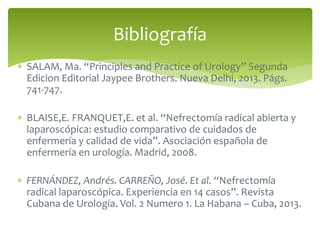  SALAM, Ma. “Principles and Practice of Urology” Segunda
Edicion Editorial Jaypee Brothers. Nueva Delhi, 2013. Págs.
741-747.
 BLAISE,E. FRANQUET,E. et al. “Nefrectomía radical abierta y
laparoscópica: estudio comparativo de cuidados de
enfermería y calidad de vida”. Asociación española de
enfermería en urología. Madrid, 2008.
 FERNÁNDEZ, Andrés. CARREÑO, José. Et al. “Nefrectomía
radical laparoscópica. Experiencia en 14 casos”. Revista
Cubana de Urología. Vol. 2 Numero 1. La Habana – Cuba, 2013.
Bibliografía
 