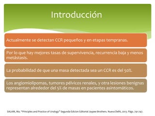 Actualmente se detectan CCR pequeños y en etapas tempranas.
Por lo que hay mejores tasas de supervivencia, recurrencia baja y menos
metástasis.
La probabilidad de que una masa detectada sea un CCR es del 50%.
Los angiomiolipomas, tumores pélvicos renales, y otra lesiones benignas
representan alrededor del 5% de masas en pacientes asintomáticos.
Introducción
SALAM, Ma. “Principles and Practice of Urology” Segunda Edicion Editorial Jaypee Brothers. Nueva Delhi, 2013. Págs. 741-747.
 