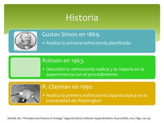 Gustav Simon en 1869.
• Realiza la primera nefrectomía planificada
Robson en 1963.
• Describió la nefrectomía radical y la mejoría en la
supervivencia con el procedimiento.
R. Clayman en 1990.
• Realiza la primera nefrectomía laparoscópica en la
Universidad de Washington
Historia
SALAM, Ma. “Principles and Practice of Urology” Segunda Edicion Editorial Jaypee Brothers. Nueva Delhi, 2013. Págs. 741-747.
 