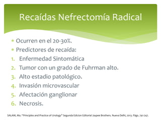  Ocurren en el 20-30%.
 Predictores de recaída:
1. Enfermedad Sintomática
2. Tumor con un grado de Fuhrman alto.
3. Alto estadio patológico.
4. Invasión microvascular
5. Afectación ganglionar
6. Necrosis.
Recaídas Nefrectomía Radical
SALAM, Ma. “Principles and Practice of Urology” Segunda Edicion Editorial Jaypee Brothers. Nueva Delhi, 2013. Págs. 741-747.
 