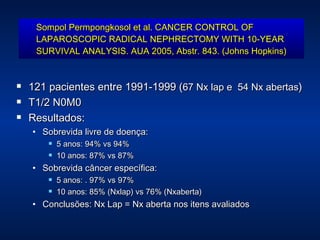 Sompol Permpongkosol et al. CANCER CONTROL OF LAPAROSCOPIC RADICAL NEPHRECTOMY WITH 10-YEAR SURVIVAL ANALYSIS. AUA 2005, Abstr. 843. (Johns Hopkins) 121 pacientes entre 1991-1999 ( 67 Nx lap e  54 Nx abertas ) T1/2 N0M0 Resultados: Sobrevida livre de doença:  5 anos: 94% vs 94% 10 anos: 87% vs 87% Sobrevida câncer específica: 5 anos: . 97% vs 97% 10 anos: 85% (Nxlap) vs 76% (Nxaberta) Conclusões: Nx Lap  = Nx aberta nos itens avaliados 