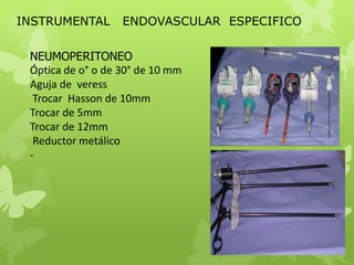 INSTRUMENTAL       ENDOVASCULAR ESPECIFICO

 NEUMOPERITONEO
 Óptica de o° o de 30° de 10 mm
 Aguja de veress
  Trocar Hasson de 10mm
 Trocar de 5mm
 Trocar de 12mm
  Reductor metálico
 -
 