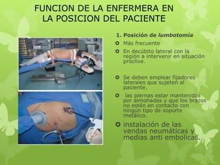 FUNCION DE LA ENFERMERA EN
  LA POSICION DEL PACIENTE
               1. Posición de lumbotomía
                Más frecuente
                En decúbito lateral con la
                 región a intervenir en situación
                 proclive.


                Se deben emplear fijadores
                 laterales que sujeten al
                 paciente.
                   las piernas estar mantenidas
                   por almohadas y que los brazos
                   no estén en contacto con
                   ningún tipo de soporte
                   metálico.
                instalación de las
                 vendas neumáticas y
                 medias anti embolicas.
 