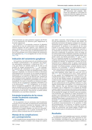 Nefrectomía simple y ampliada a cielo abierto E – 41-020
BA
Figura 17. Adrenalectomía monobloque
con nefrectomía total ampliada. Aisla-
miento de la glándula en continuidad con
la disección renal (A) y ligadura de la vena
suprarrenal (B) para liberar la glándula.
abdominal tiene un valor predictivo negativo del 99,4%
y es la exploración de referencia para diagnosticar la
invasión suprarrenal.
En la práctica, se recomienda conservar la glándula
suprarrenal en caso de nefrectomía total ampliada por
tumores alejados del polo superior, cuyo diámetro sea
menor de 60 mm y si no existen anomalías en las pruebas
de imagen [34]
. En los otros casos, la adrenalectomía se rea-
liza en monobloque con el ri˜nón después del aislamiento
de la glándula (Fig. 17A) y la ligadura de su vena con clips
(Fig. 17B).
Indicación del vaciamiento ganglionar
En la práctica, las indicaciones de una linfadenectomía
se limitan exclusivamente a los pacientes que presen-
tan adenopatías metastásicas o sospechosas (cN+) [35]
o
a las que tienen un tama˜no mayor de 10 mm en las
pruebas de imagen preoperatorias [36, 37]
. Sin embargo,
la extensión del vaciamiento es un aspecto controver-
tido [38]
. Se deﬁnen tres tipos de linfadenectomía: hiliar,
regional y ampliada. Los cánceres de ri˜nón se diseminan
esencialmente por vía venosa. En un estudio prospectivo
aleatorizado de la European Organisation for Research
and Treatment of Cancer se ha descrito que, después de
una linfadenectomía ampliada sistemática, sólo el 3,3%
de los ganglios no sospechosos presentaban una invasión
metastásica. Por tanto, el beneﬁcio en términos de super-
vivencia de los vaciamientos ampliados sistemáticos no
se ha demostrado [39, 40]
. Por consiguiente, en la actuali-
dad el vaciamiento ganglionar sólo presenta un interés
para la estadiﬁcación del cáncer, aunque es escaso, debido
a que no se ha demostrado un beneﬁcio del tratamiento
adyuvante en caso de pN+. Para este ﬁn, se puede realizar
limitándolo a la zona hiliar solamente.
Estrategia terapéutica de las masas
renales localmente avanzadas
no resecables
En los pacientes con un carcinoma renal localmente
avanzado (T4) no resecable, la embolización arterial puede
permitir en ocasiones controlar los síntomas, como las
hematurias macroscópicas o el dolor abdominal [41]
. La
utilización de terapias dirigidas con ﬁnes de citorreduc-
ción es experimental y no se puede recomendar en la
práctica clínica corriente fuera de los protocolos.
Manejo de las complicaciones
per y postoperatorias
A las complicaciones peroperatorias ya descritas en las
nefrectomías simples se a˜naden otros riesgos de cuadros
que deben conocerse, relacionados con las característi-
cas del procedimiento y de su carácter más amplio. En
particular, las lesiones de órganos contiguos no son nece-
sariamente graves cuando se identiﬁcan y se controlan
precozmente. Se producen en la mayoría de los casos
cuando es necesario realizar una adherenciólisis impor-
tante en tejidos inﬂamatorios peritumorales reactivos o
en situaciones de lesiones renales voluminosas con una
disección complicada. En particular, existe un riesgo, en
las nefrectomías totales ampliadas izquierdas, de lesión de
la cola del páncreas que puede pasar desapercibida. Esto
puede causar una fístula pancreática [42]
, que se descu-
bre en el material drenado en el postoperatorio [43]
y se
conﬁrma determinando la concentración de la lipasa en
el líquido de drenaje. El tratamiento consiste en la ins-
tauración de un régimen pobre en grasas, manteniendo
el drenaje hasta la disminución signiﬁcativa del material
drenado. Si la fístula persiste, se puede plantear un tra-
tamiento con octreotida [44]
(nivel de evidencia bajo) e
incluso una reintervención quirúrgica.
Las complicaciones postoperatorias [45]
de la nefrecto-
mía total ampliada varían según las series del 3,3% al
54% [46, 47]
. En la mayoría de los casos, suelen separarse
en dos grupos: las complicaciones leves (0-45%) y las
complicaciones graves (0-18%). Las complicaciones gra-
ves son de tipo médico (infarto de miocardio, accidente
cerebrovascular, embolia pulmonar, diﬁcultad respiratoria
aguda y sepsis grave) y quirúrgico, que pueden reque-
rir una reintervención en el quirófano (Clavien 3) como
algunas hemorragias secundarias o un hematoma de la
celda. Además, hay que distinguir bien la hemorragia
secundaria, que se diagnostica en el líquido de drenaje
y puede requerir en ocasiones una reintervención quirúr-
gica inmediata, del hematoma postoperatorio descubierto
en las pruebas de imagen de control o por una anemiza-
ción moderada, que solamente se vigila, drenándolo si se
produce una sobreinfección. El riesgo transfusional por
hemorragia es del 0-23% en las nefrectomías abiertas con
pérdidas hemorrágicas peroperatorias de 154-537 ml en
promedio [48]
. Las complicaciones leves son esencialmente
parietales, como el hematoma y el absceso parietal, que
se producen mayoritariamente en los primeros 15 días
del postoperatorio. En ocasiones, se requiere un desbri-
damiento. También se ha descrito a más largo plazo un
riesgo de eventración, que puede obligar a realizar una
reintervención para la reconstrucción de la pared.
Resultados
La nefrectomía total ampliada para tumores, incluidos
los localmente avanzados (pT3, pT4), presenta los mis-
mos resultados oncológicos por vía abierta que por un
acceso mínimamente invasivo (laparoscópico o robótico).
EMC - Urología 13
 