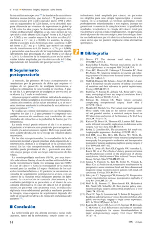 E – 41-020 Nefrectomía simple y ampliada a cielo abierto
En un análisis retrospectivo [49]
de los datos de una cohorte
histórica monocéntrica, que incluyó 172 pacientes con
tumores renales pT3 o pT4 operados entre 1998 y 2005
con un seguimiento de 32,8 meses, no se describió nin-
guna diferencia en términos de supervivencia global (p
= 0,8) entre los dos grupos. Se describieron algunas dife-
rencias poblacionales relativas a un peso menor de los
operados a cielo abierto (28,1 kg/m2
frente a 31,9 kg/m2
;
p = 0,002) y un tama˜no mayor de la lesión en ellos (9,1
cm frente a 7,7 cm; p = 0,008). En cambio, la cirugía
abierta se asociaba a una hemorragia más cuantiosa (1.429
ml frente a 277 ml; p < 0,001), que motivó un mayor
uso de transfusiones (45,5% frente al 4,7%; p < 0,001),
y presentaba una duración de la hospitalización signiﬁ-
cativamente más prolongada (5,7 días frente a 3,5 días p
< 0,001). La duración de la hospitalización en las nefrec-
tomías totales ampliadas por vía abierta es de 6-11 días,
dependiendo del desarrollo del postoperatorio [50]
.
Seguimiento
postoperatorio
A menudo, las primeras 48 horas postoperatorias se
caracterizan por la presencia de dolor que requiere el
empleo de un protocolo de analgesia intravenosa, e
incluso la utilización de una bomba de morﬁna. A par-
tir del día 3, la prescripción de analgésicos por vía oral de
escalones 1 y 2 suele ser suﬁciente.
Algunos equipos también utilizan métodos de analgesia
peridural, técnica analgésica locorregional que bloquea la
conducción nerviosa de las raíces sensitivas y, si es nece-
sario, motoras mediante la colocación de un catéter en el
espacio epidural [51–53]
.
Se realiza un control sistemático con un hemograma
completo los días 1 y 2 para prevenir y compensar una
posible anemización mediante una transfusión de con-
centrados de eritrocitos o la perfusión de hierro por vía
intravenosa.
La sonda vesical puede retirarse el día 1 y se autoriza
al paciente a levantarse con prudencia para recuperar el
tránsito y la autonomía con rapidez. El drenaje puede reti-
rarse a partir del día 2 si no se recoge un volumen diario
importante.
En las vías retroperitoneales, la reanudación de la ali-
mentación normal se puede plantear al día siguiente de la
intervención, debido a la integridad de la cavidad peri-
toneal. En las vías intraperitoneales, la realimentación
también puede plantearse el día 1, prestando una aten-
ción mayor porque existe un riesgo más frecuente de íleo
reﬂejo.
La tromboproﬁlaxis mediante HBPM, por una inyec-
ción subcutánea diaria y el uso de medias antitrombóticas,
puede recomendarse hasta 4-6 semanas para las HBPM
en caso de cáncer y hasta la reanudación de la marcha
normal para las medias (cf supra «Proﬁlaxis de los epi-
sodios tromboembólicos»). El paciente se reexamina en
consulta de seguimiento postoperatorio al mes, con un
control de la función renal mediante pruebas de labo-
ratorio. La cicatrización se controla clínicamente y los
resultados patológicos se presentan en el marco de una
consulta informativa en caso de cáncer. En el postope-
ratorio, en pacientes con carcinoma renal, se realiza una
vigilancia toracoabdominal periódica mediante pruebas
de imagen, cuyo esquema de seguimiento depende del
perﬁl de riesgo de recidiva o de evolución metastásica del
paciente [54]
.
Conclusión
La nefrectomía por vía abierta conserva varias indi-
caciones, tanto en la nefrectomía simple como en la
nefrectomía total ampliada por cáncer, en pacientes
no elegibles para una cirugía laparoscópica o conser-
vadora. En la actualidad, las técnicas quirúrgicas están
perfectamente estandarizadas y son seguras, aunque no
garantizan la ausencia de complicaciones. A igualdad de
resultados terapéuticos, la cirugía del cáncer renal por
vía abierta se asocia a más complicaciones. En particular,
desde el punto de vista oncológico, este dato obliga a limi-
tar sus indicaciones por vía abierta exclusivamente a los
casos en los que no pueden emplearse otras alternativas
quirúrgicas.
Bibliografía
[1] Graves FT. The aberrant renal artery. J Anat
1956;90(Pt4):553–8.
[2] Ramesh Rao T, Rachna. Aberrant renal arteries and its cli-
nical signiﬁcance: a case report. IJAV 2011;4:37–9.
[3] Costa HC, Moreira RJ, Fukunaga P, Fernandes RC, Boni
RC, Matos AC. Anatomic variations in vascular and collec-
ting systems of kidneys from deceased donors. Transplant
Proc 2011;43:61–3.
[4] Weld KJ, Bhayani SB, Belani J, Ames CD, Hruby G, Land-
man J. Extrarenal vascular anatomy of kidney: assessment
of variations and their relevance to partial nephrectomy.
Urology 2005;66:985–9.
[5] Budhiraja V, Rastogi R, Asthana AK. Renal artery varia-
tions: embryological basis and surgical correlation. Rom J
Morphol Embryol 2010;51:533–6.
[6] Babaian RJ, Johnson DE. Major venous anomalies
complicating retroperitoneal surgery. South Med J
1979;72:1254–8.
[7] Merklin RJ, Michels NA. The variant renal and suprarenal
blood supply with data on the inferior phrenic, urete-
ral and gonadal arteries: a statistical analysis based on
185 dissections and review of the literature. J Int Coll Surg
1958;29(1Pt1):41–76.
[8] Karkos CD, Bruce IA, Thomson GJ, Lambert ME. Retro-
aortic left renal vein and its implications in abdominal aortic
surgery. Ann Vasc Surg 2001;15:703–8.
[9] Kottra JJ, Castellino RA. The circumaortic left renal vein.
Angiographic appearance. Radiology 1970;95:141–3.
[10] Coll DM, Uzzo RG, Herts BR, Davros WJ, Wirth SL,
Novick AC. 3-dimensional volume rendered computerized
tomography for preoperative evaluation and intraoperative
treatment of patients undergoing nephron sparing surgery. J
Urol 1999;161:1097–102.
[11] Klahr S, Levey AS, Beck GJ, Caggiula AW, Hunsicker L,
Kusek JW, et al. The effects of dietary protein restriction
and blood-pressure control on the progression of chronic
renal disease. Modiﬁcation of Diet in Renal Disease Study
Group. N Engl J Med 1994;330:877–84.
[12] Tanaka N, Fujimoto K, Tani M, Yoshii M, Yoshida K,
Hirao Y, et al. Prediction of postoperative renal function by
preoperative serum creatinine level and three-dimensional
diagnostic image reconstruction in patients with renal cell
carcinoma. Urology 2004;64:904–8.
[13] Pokrzywa CJ, Papageorge CM, Kennedy GD. Preoperative
urinary tract infection increases postoperative morbidity. J
Surg Res 2016;205:213–20.
[14] Wolf Jr JS, Bennett CJ, Dmochowski RR, Hollenbeck
BK, Pearle MS, Schaeffer AJ. Best practice policy state-
ment on urologic surgery antimicrobial prophylaxis. J Urol
2008;179:1379–90.
[15] Chen EC, Papa N, Lawrentschuk N, Bolton D, Sengupta S.
Incidence and risk factors of venous thromboembolism after
pelvic uro-oncologic surgery–a single center experience.
BJU Int 2016;117(Suppl. 4):50–3.
[16] Kukreja JE, Levey HR, Scosyrev E, Kiernan M, Berrondo
C, McNamee C, et al. Effectiveness and safety of extended-
duration prophylaxis for venous thromboembolism in
major urologiconcology surgery. Urol Oncol 2015;33,
387.e7–16.
14 EMC - Urología
 
