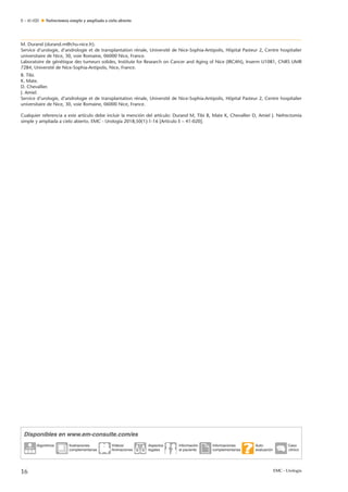 E – 41-020 Nefrectomía simple y ampliada a cielo abierto
M. Durand (durand.m@chu-nice.fr).
Service d’urologie, d’andrologie et de transplantation rénale, Université de Nice-Sophia-Antipolis, Hôpital Pasteur 2, Centre hospitalier
universitaire de Nice, 30, voie Romaine, 06000 Nice, France.
Laboratoire de génétique des tumeurs solides, Institute for Research on Cancer and Aging of Nice (IRCAN), Inserm U1081, CNRS UMR
7284, Université de Nice-Sophia-Antipolis, Nice, France.
B. Tibi.
K. Mate.
D. Chevallier.
J. Amiel.
Service d’urologie, d’andrologie et de transplantation rénale, Université de Nice-Sophia-Antipolis, Hôpital Pasteur 2, Centre hospitalier
universitaire de Nice, 30, voie Romaine, 06000 Nice, France.
Cualquier referencia a este artículo debe incluir la mención del artículo: Durand M, Tibi B, Mate K, Chevallier D, Amiel J. Nefrectomía
simple y ampliada a cielo abierto. EMC - Urología 2018;50(1):1-16 [Artículo E – 41-020].
Disponibles en www.em-consulte.com/es
Algoritmos Ilustraciones
complementarias
Videos/
Animaciones
Aspectos
legales
Información
al paciente
Informaciones
complementarias
Auto-
evaluación
Caso
clinico
16 EMC - Urología
 