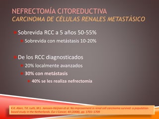 NEFRECTOMÍA CITOREDUCTIVA 
CARCINOMA DE CÉLULAS RENALES METASTÁSICO 
Sobrevida RCC a 5 años 50-55% 
 Sobrevida con metástasis 10-20% 
De los RCC diagnosticados 
 20% localmente avanzados 
 30% con metástasis 
 40% se les realiza nefrectomía 
K.K. Aben, T.K. Luth, M.L. Janssen-Heijnen et al. No improvement in renal cell carcinoma survival: a population-based 
study in the Netherlands. Eur J Cancer, 44 (2008), pp. 1701–1709 
 