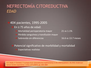 NEFRECTOMÍA CITOREDUCTIVA 
EDAD 
404 pacientes, 1995-2005 
 En ≥ 75 años de edad: 
 Mortalidad perioperatoria mayor 21 vs 1.1% 
 Pérdida sanguínea y transfusión mayor 
 Sobrevida sin diferencias 16.6 vs 13.7 meses 
 Potencial significativo de morbilidad y mortalidad 
 Expectativas realistas 
A.K. Kader, P. Tamboli, T. Luongo et al. Cytoreductive nephrectomy in the elderly patient: the M.D. Anderson 
Cancer Center experience. J Urol, 177 (2007), pp. 855–860 
 
