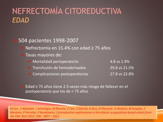 NEFRECTOMÍA CITOREDUCTIVA 
EDAD 
504 pacientes 1998-2007 
 Nefrectomía en 15.4% con edad ≥ 75 años 
 Tasas mayores de: 
 Mortalidad perioperatoria 4.8 vs 1.9% 
 Transfusión de hemoderivados 29.8 vs 21.5% 
 Complicaciones postoperatorias 27.8 vs 22.8% 
 Edad ≥ 75 años tiene 2.5 veces más riesgo de fallecer en el 
postoperatorio que los de < 75 años 
M Sun , F Abdollah , J Schmitges, M Bianchi, Z Tian, S Shariat, K Zorn, D Pharand , H Widmer, M Graefen, F 
Montorsi, P Perrotte, P Karakiewicz. Cytoreductive nephrectomy in the elderly: a population-based cohort from 
the USA. BJUI 2011: 109 , 1807 – 1812. 
 