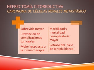 NEFRECTOMÍA CITOREDUCTIVA 
CARCINOMA DE CÉLULAS RENALES METASTÁSICO 
Sobrevida mayor 
Prevención de 
complicaciones 
tumorales 
Mejor respuesta a 
la inmunoterapia 
Morbilidad y 
mortalidad 
perioperatoria 
mayor 
Retraso del inicio 
de terapia blanco 
 