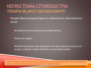 NEFRECTOMÍA CITOREDUCTIVA 
TERAPIA BLANCO NEOADJUVANTE 
 Terapia blanco prequirúrgica vs nefrectomía citorreductiva 
inicial 
 No diferencias en parámetros perioperatorios 
 Parece ser seguro 
 Identifica pacientes que responden a terapia sistémica previo a la 
cirugía, evitando cirugía mórbida con pronóstico pobre 
C Wood, V Margulis. Neoadjuvant (Presurgical) Therapy for Renal Cell Carcinoma: A New Treatment Paradigm for 
Locally Advanced and Metastatic Disease. Cancer May 15, 2009: 2355-2360. 
 