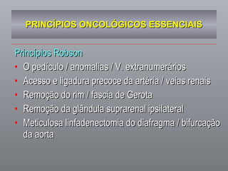 PRINCÍPIOS ONCOLÓGICOS ESSENCIAIS Princípios Robson O pedículo / anomalias / V. extranumerários Acesso e ligadura precoce da artéria / veias renais Remoção do rim / fascia de Gerota Remoção da glândula suprarenal ipsilateral Meticulosa linfadenectomia do diafragma / bifurcação da aorta 