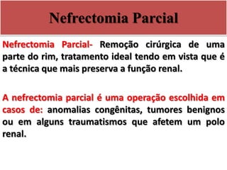 Nefrectomia Parcial
Nefrectomia Parcial- Remoção cirúrgica de uma
parte do rim, tratamento ideal tendo em vista que é
a técnica que mais preserva a função renal.
A nefrectomia parcial é uma operação escolhida em
casos de: anomalias congênitas, tumores benignos
ou em alguns traumatismos que afetem um polo
renal.
 
