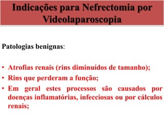 Indicações para Nefrectomia por
Videolaparoscopia
Patologias benignas:
• Atrofias renais (rins diminuídos de tamanho);
• Rins que perderam a função;
• Em geral estes processos são causados por
doenças inflamatórias, infecciosas ou por cálculos
renais;
 