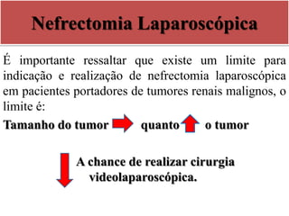 Nefrectomia Laparoscópica
É importante ressaltar que existe um limite para
indicação e realização de nefrectomia laparoscópica
em pacientes portadores de tumores renais malignos, o
limite é:
Tamanho do tumor quanto o tumor
A chance de realizar cirurgia
videolaparoscópica.
 