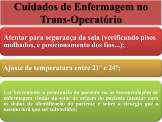Cuidados de Enfermagem no
Trans-Operatório
Atentar para segurança da sala (verificando pisos
molhados, e posicionamento dos fios...);
Ajuste de temperatura entre 21º e 24º;
Ler brevemente o prontuário do paciente ou as recomendações de
enfermagem vindas do setor de origem do paciente (atentar para
os dados de identificação do paciente e sobre a cirurgia que o
mesmo terá que ser submetido);
 