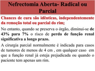 Nefrectomia Aberta- Radical ou
Parcial
Chances de cura são idênticas, independentemente
da remoção total ou parcial do rim;
No entanto, quando se preserva o órgão, diminui-se de
43% para 7% o risco de perda de função renal
significativa a longo prazo.
A cirurgia parcial normalmente é indicada para casos
de tumores de menos de 4 cm , em qualquer caso em
que a função renal já esteja prejudicada ou quando o
paciente tem apenas um rim.
 