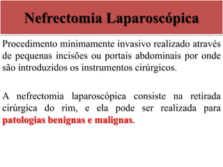 Nefrectomia Laparoscópica
Procedimento minimamente invasivo realizado através
de pequenas incisões ou portais abdominais por onde
são introduzidos os instrumentos cirúrgicos.
A nefrectomia laparoscópica consiste na retirada
cirúrgica do rim, e ela pode ser realizada para
patologias benignas e malignas.
 