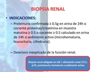 BIOPSIA RENAL
• INDICACIONES:
– Proteinuria confirmada ≥ 0.5g en orina de 24h o
cociente proteínas/creatinina en muestra
matutina ≥ 0.5 o cociente ≥ 0.5 calculado en orina
de 24h o sedimento activo (microhematuria,
leucocituria, cilindruria).
– Deterioro inexplicado de la función renal.
Biopsia renal obligada en LES + afectación renal (↑Cr,
↓FG, proteinuria, hematuria y sedimento activo

 