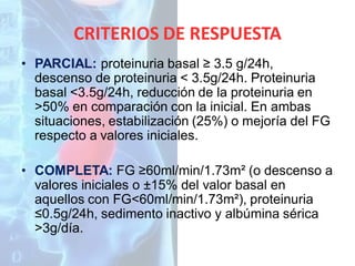 CRITERIOS DE RESPUESTA
• PARCIAL: proteinuria basal ≥ 3.5 g/24h,
descenso de proteinuria < 3.5g/24h. Proteinuria
basal <3.5g/24h, reducción de la proteinuria en
>50% en comparación con la inicial. En ambas
situaciones, estabilización (25%) o mejoría del FG
respecto a valores iniciales.
• COMPLETA: FG ≥60ml/min/1.73m² (o descenso a
valores iniciales o ±15% del valor basal en
aquellos con FG<60ml/min/1.73m²), proteinuria
≤0.5g/24h, sedimento inactivo y albúmina sérica
>3g/día.

 